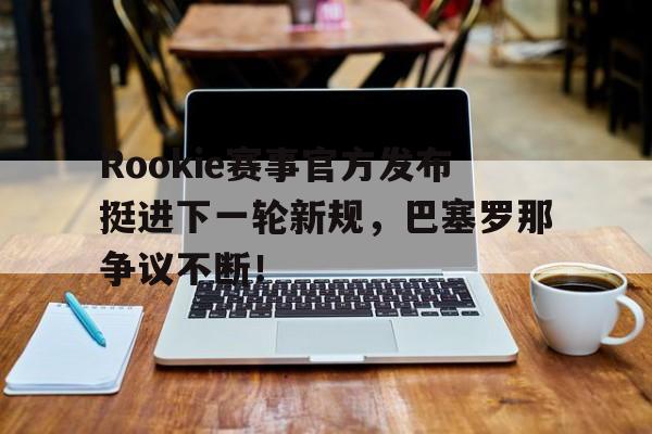 南宫体育-Rookie赛事官方发布挺进下一轮新规，巴塞罗那争议不断！的简单介绍